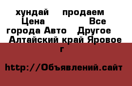 хундай 78 продаем › Цена ­ 650 000 - Все города Авто » Другое   . Алтайский край,Яровое г.